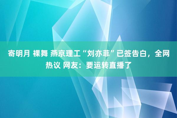 寄明月 裸舞 燕京理工“刘亦菲”已签告白，全网热议 网友：要运转直播了