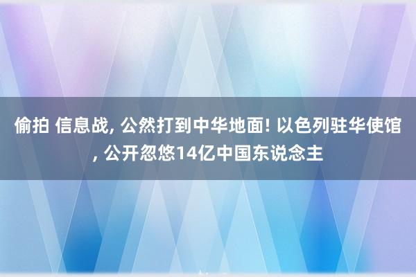 偷拍 信息战， 公然打到中华地面! 以色列驻华使馆， 公开忽悠14亿中国东说念主