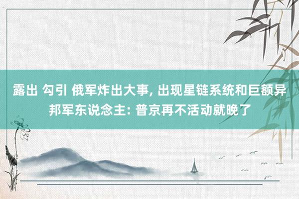 露出 勾引 俄军炸出大事， 出现星链系统和巨额异邦军东说念主: 普京再不活动就晚了