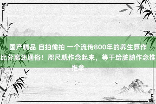 国产精品 自拍偷拍 一个流传800年的养生算作，比分离还通俗！咫尺就作念起来，等于给脏腑作念推拿