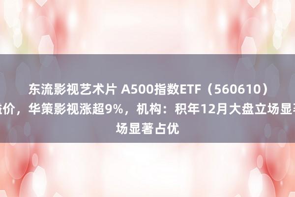 东流影视艺术片 A500指数ETF（560610）盘中溢价，华策影视涨超9%，机构：积年12月大盘立场显著占优