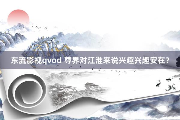 东流影视qvod 尊界对江淮来说兴趣兴趣安在？