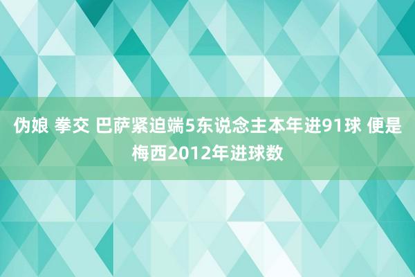 伪娘 拳交 巴萨紧迫端5东说念主本年进91球 便是梅西2012年进球数