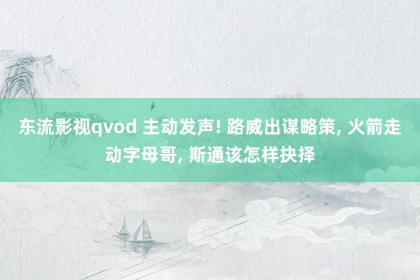 东流影视qvod 主动发声! 路威出谋略策， 火箭走动字母哥， 斯通该怎样抉择