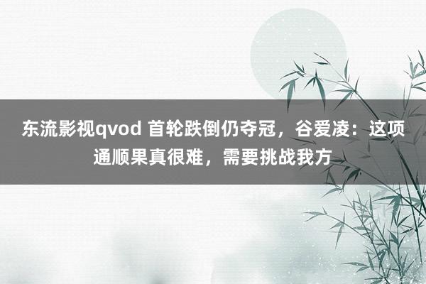 东流影视qvod 首轮跌倒仍夺冠，谷爱凌：这项通顺果真很难，需要挑战我方