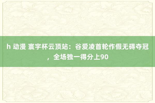 h 动漫 寰宇杯云顶站：谷爱凌首轮作假无碍夺冠，全场独一得分上90