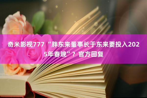 奇米影视777 “胖东来董事长于东来要投入2025年春晚”？官方回复