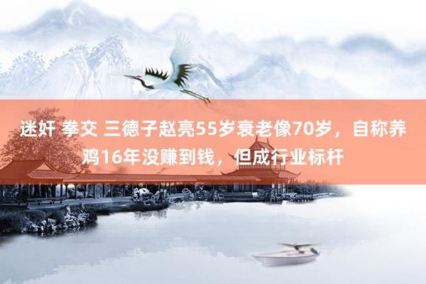 迷奸 拳交 三德子赵亮55岁衰老像70岁，自称养鸡16年没赚到钱，但成行业标杆