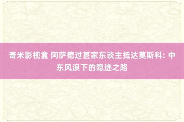 奇米影视盒 阿萨德过甚家东谈主抵达莫斯科: 中东风浪下的隐迹之路