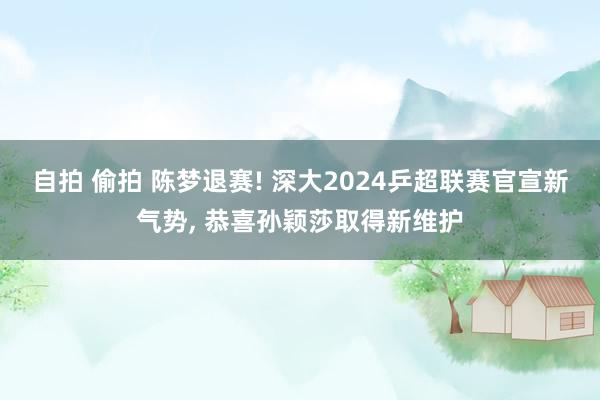 自拍 偷拍 陈梦退赛! 深大2024乒超联赛官宣新气势， 恭喜孙颖莎取得新维护