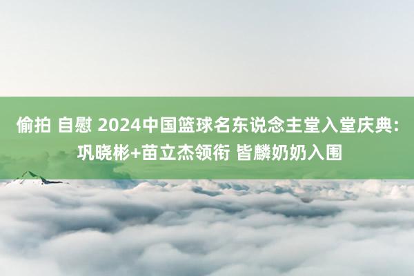 偷拍 自慰 2024中国篮球名东说念主堂入堂庆典: 巩晓彬+苗立杰领衔 皆麟奶奶入围