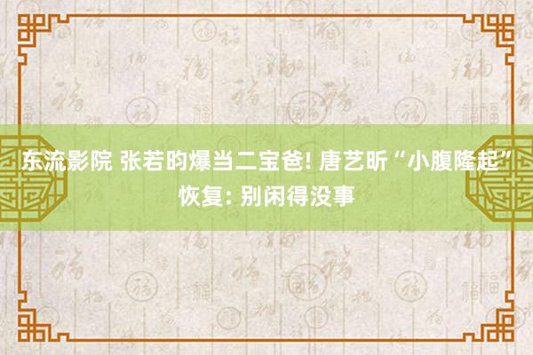 东流影院 张若昀爆当二宝爸! 唐艺昕“小腹隆起”恢复: 别闲得没事