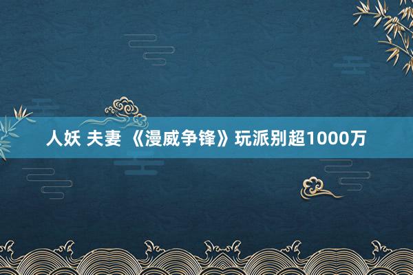 人妖 夫妻 《漫威争锋》玩派别超1000万