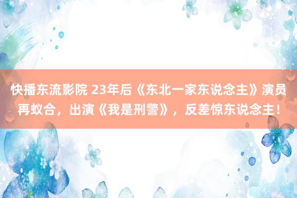 快播东流影院 23年后《东北一家东说念主》演员再蚁合，出演《我是刑警》，反差惊东说念主！