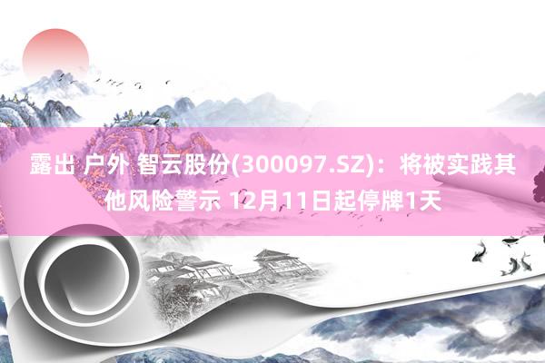 露出 户外 智云股份(300097.SZ)：将被实践其他风险警示 12月11日起停牌1天