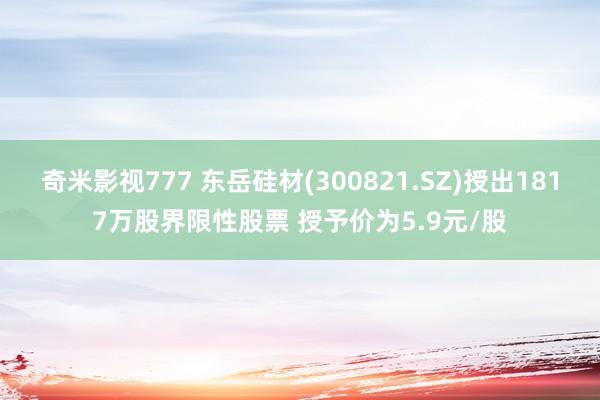 奇米影视777 东岳硅材(300821.SZ)授出1817万股界限性股票 授予价为5.9元/股