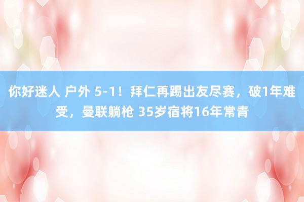 你好迷人 户外 5-1！拜仁再踢出友尽赛，破1年难受，曼联躺枪 35岁宿将16年常青