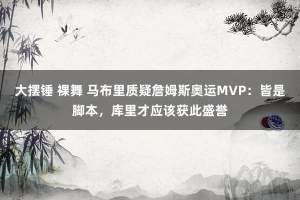 大摆锤 裸舞 马布里质疑詹姆斯奥运MVP：皆是脚本，库里才应该获此盛誉