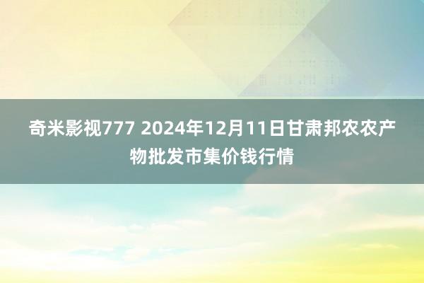 奇米影视777 2024年12月11日甘肃邦农农产物批发市集价钱行情