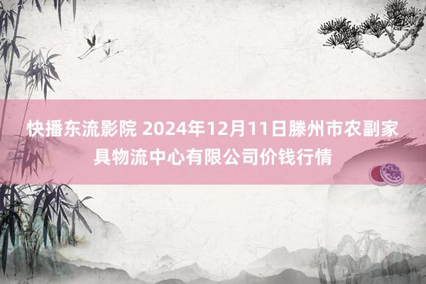 快播东流影院 2024年12月11日滕州市农副家具物流中心有限公司价钱行情