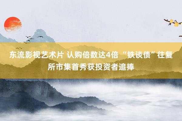 东流影视艺术片 认购倍数达4倍 “铁谈债”往复所市集首秀获投资者追捧