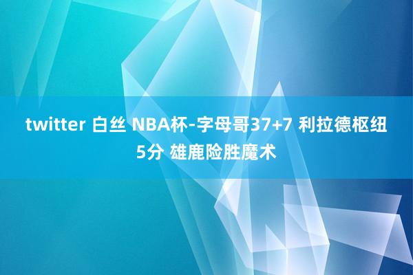 twitter 白丝 NBA杯-字母哥37+7 利拉德枢纽5分 雄鹿险胜魔术