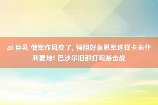 ai 巨乳 俄军作风变了， 强阻好意思军选择卡米什利要地! 巴沙尔旧部打响游击战