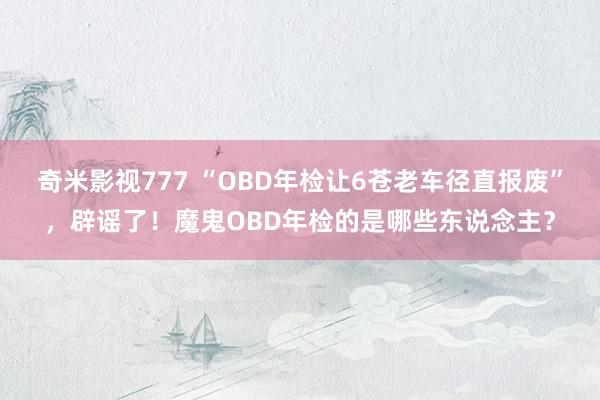 奇米影视777 “OBD年检让6苍老车径直报废”，辟谣了！魔鬼OBD年检的是哪些东说念主？