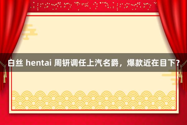 白丝 hentai 周钘调任上汽名爵，爆款近在目下？