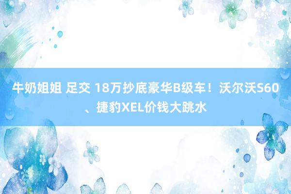 牛奶姐姐 足交 18万抄底豪华B级车！沃尔沃S60、捷豹XEL价钱大跳水