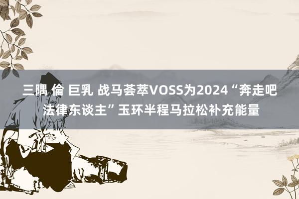 三隅 倫 巨乳 战马荟萃VOSS为2024“奔走吧 法律东谈主”玉环半程马拉松补充能量