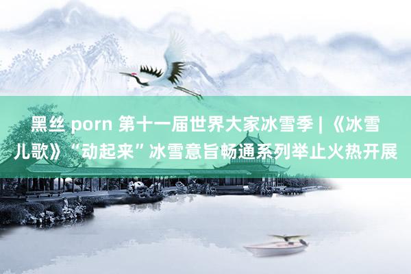 黑丝 porn 第十一届世界大家冰雪季 | 《冰雪儿歌》“动起来”冰雪意旨畅通系列举止火热开展