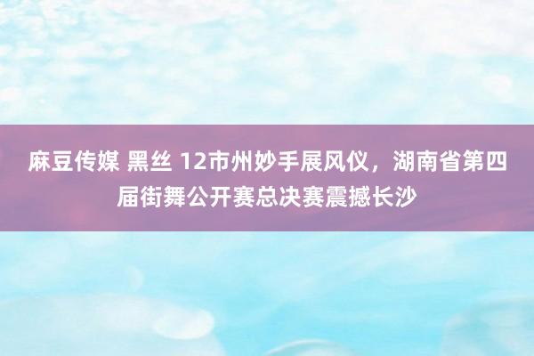 麻豆传媒 黑丝 12市州妙手展风仪，湖南省第四届街舞公开赛总决赛震撼长沙