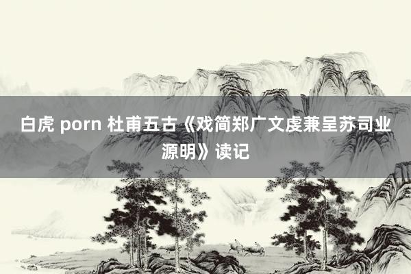 白虎 porn 杜甫五古《戏简郑广文虔兼呈苏司业源明》读记