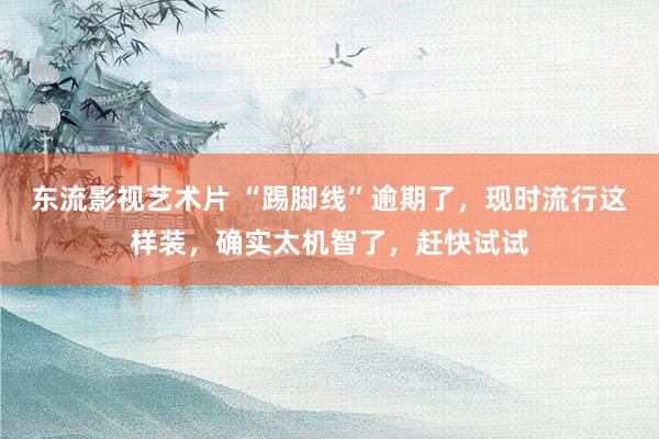 东流影视艺术片 “踢脚线”逾期了，现时流行这样装，确实太机智了，赶快试试