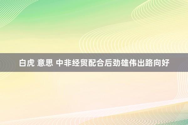 白虎 意思 中非经贸配合后劲雄伟出路向好