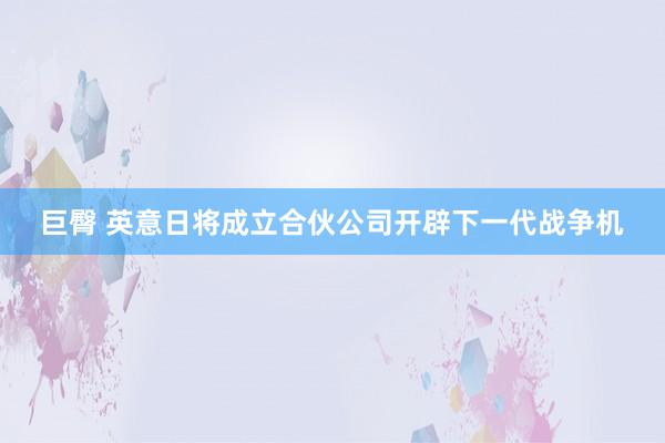 巨臀 英意日将成立合伙公司开辟下一代战争机