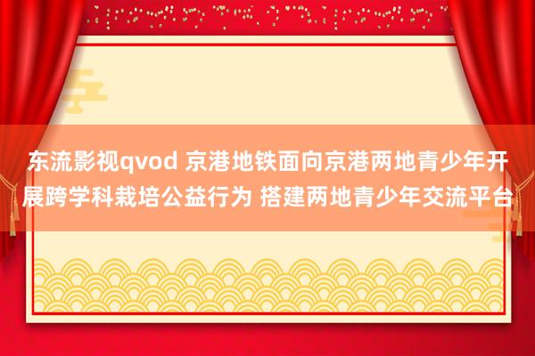 东流影视qvod 京港地铁面向京港两地青少年开展跨学科栽培公益行为 搭建两地青少年交流平台