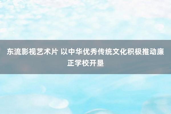 东流影视艺术片 以中华优秀传统文化积极推动廉正学校开垦