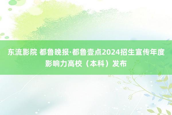 东流影院 都鲁晚报·都鲁壹点2024招生宣传年度影响力高校（本科）发布