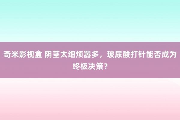 奇米影视盒 阴茎太细烦嚣多，玻尿酸打针能否成为终极决策？