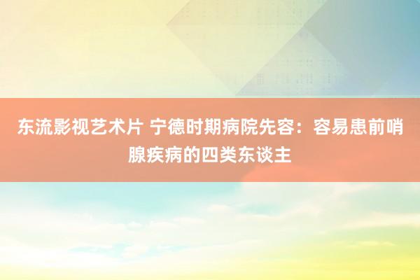 东流影视艺术片 宁德时期病院先容：容易患前哨腺疾病的四类东谈主