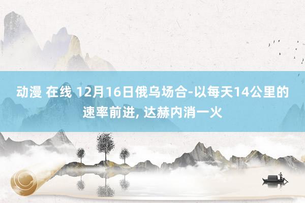 动漫 在线 12月16日俄乌场合-以每天14公里的速率前进， 达赫内消一火