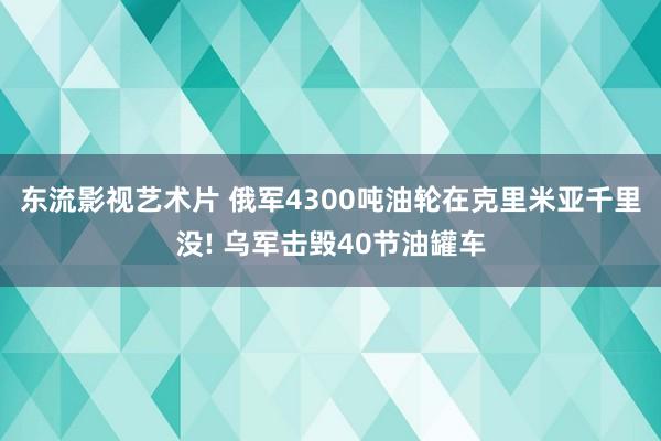 东流影视艺术片 俄军4300吨油轮在克里米亚千里没! 乌军击毁40节油罐车