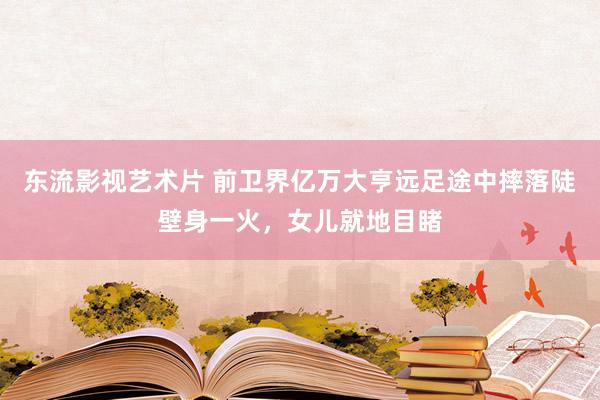 东流影视艺术片 前卫界亿万大亨远足途中摔落陡壁身一火，女儿就地目睹