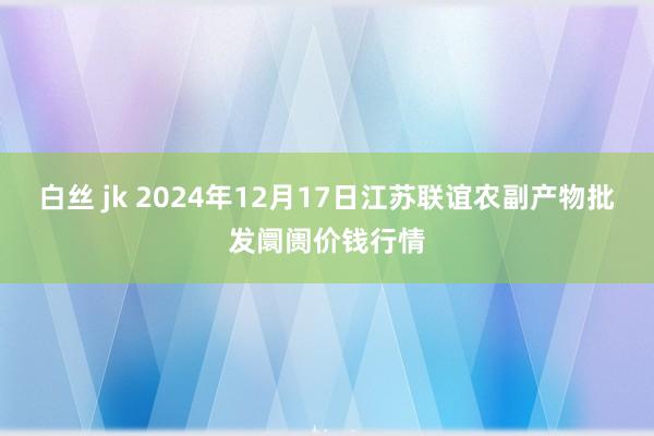 白丝 jk 2024年12月17日江苏联谊农副产物批发阛阓价钱行情