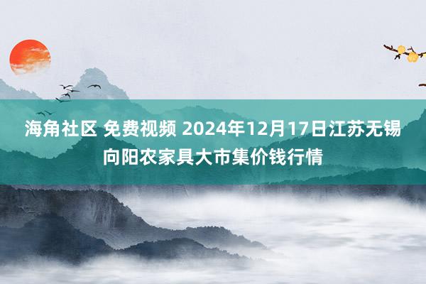 海角社区 免费视频 2024年12月17日江苏无锡向阳农家具大市集价钱行情