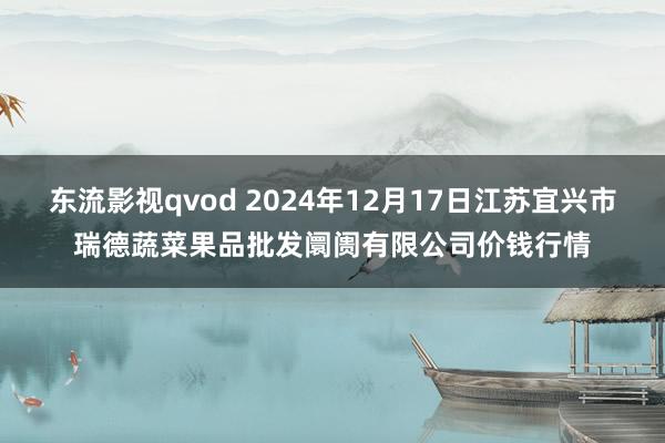 东流影视qvod 2024年12月17日江苏宜兴市瑞德蔬菜果品批发阛阓有限公司价钱行情