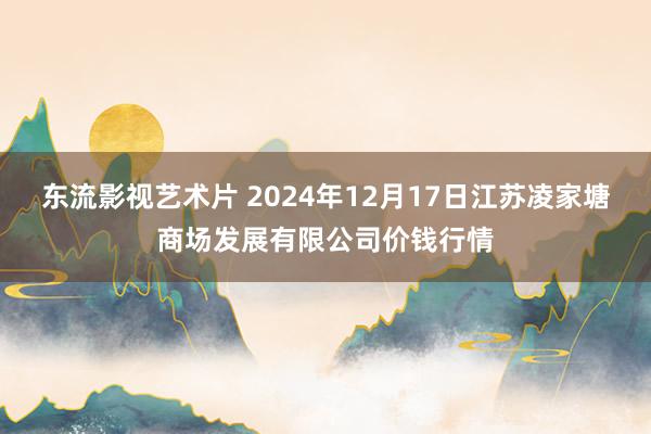 东流影视艺术片 2024年12月17日江苏凌家塘商场发展有限公司价钱行情