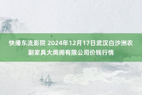 快播东流影院 2024年12月17日武汉白沙洲农副家具大阛阓有限公司价钱行情